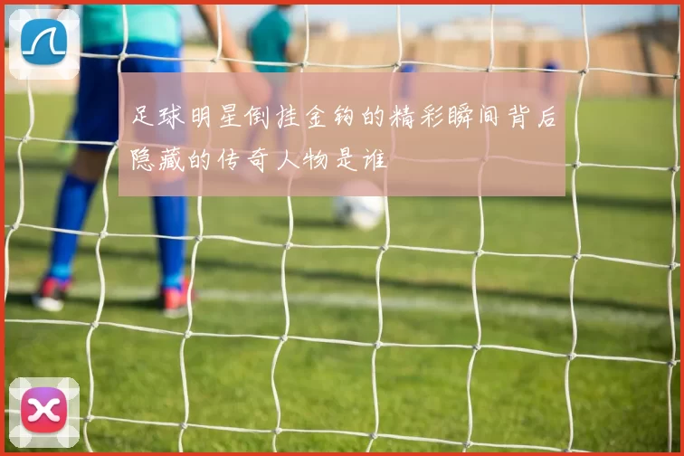 足球明星倒挂金钩的精彩瞬间背后隐藏的传奇人物是谁