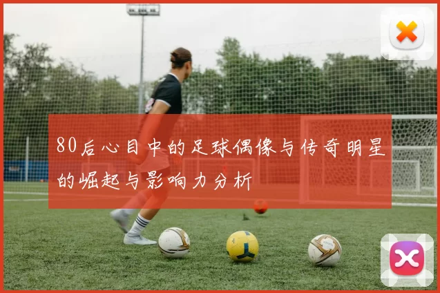 80后心目中的足球偶像与传奇明星的崛起与影响力分析