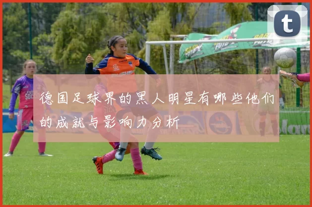 德国足球界的黑人明星有哪些他们的成就与影响力分析
