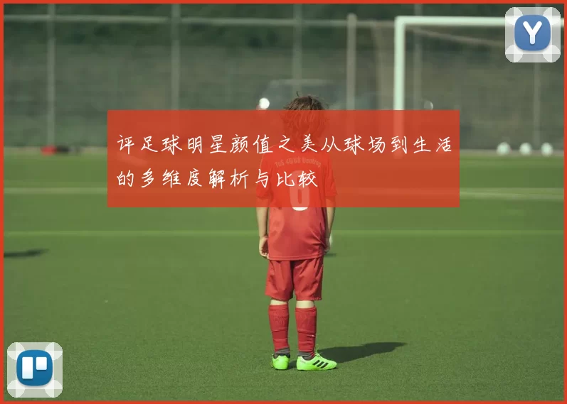 评足球明星颜值之美从球场到生活的多维度解析与比较