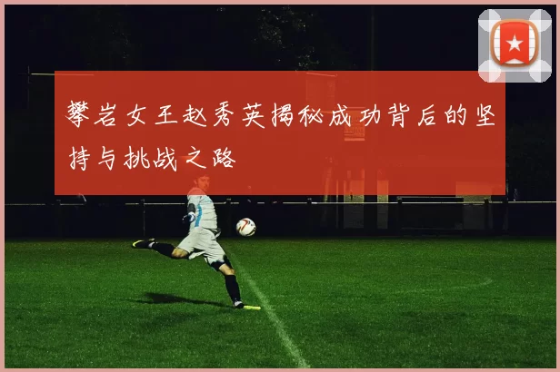 攀岩女王赵秀英揭秘成功背后的坚持与挑战之路