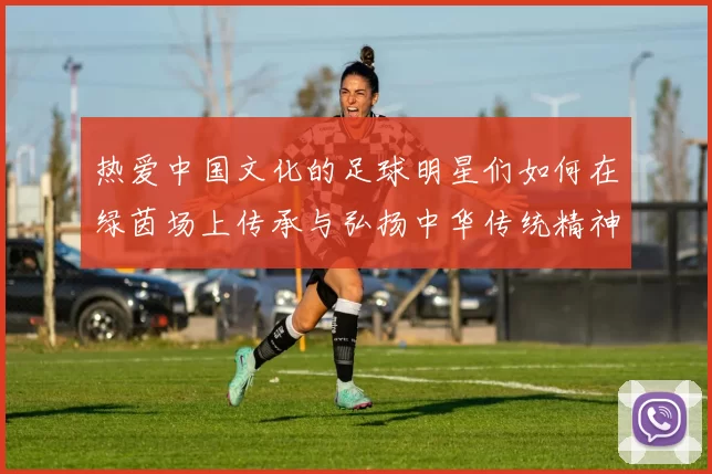 热爱中国文化的足球明星们如何在绿茵场上传承与弘扬中华传统精神