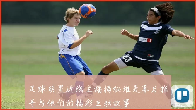 足球明星连线主播揭秘谁是幕后推手与他们的精彩互动故事