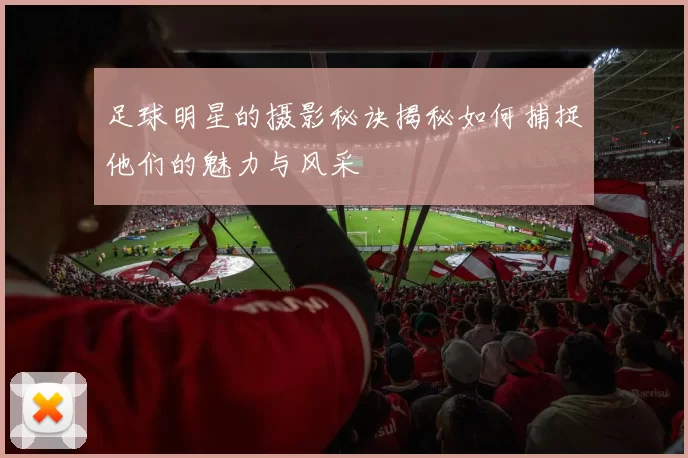 足球明星的摄影秘诀揭秘如何捕捉他们的魅力与风采