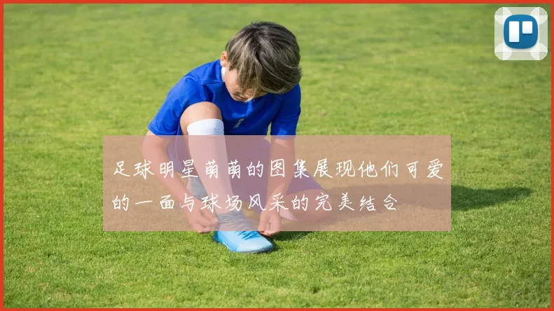 足球明星萌萌的图集展现他们可爱的一面与球场风采的完美结合