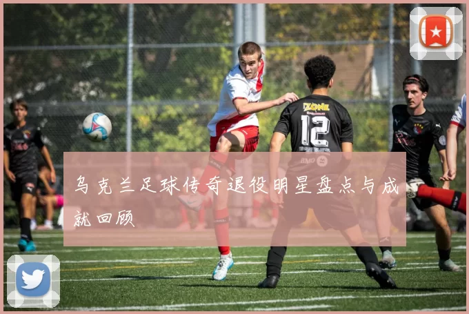 乌克兰足球传奇退役明星盘点与成就回顾
