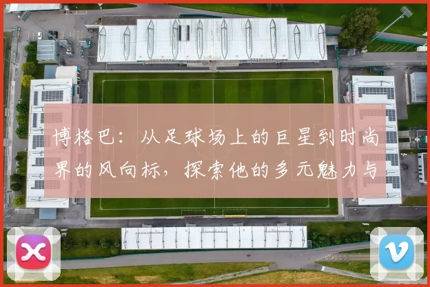 博格巴：从足球场上的巨星到时尚界的风向标，探索他的多元魅力与影响力