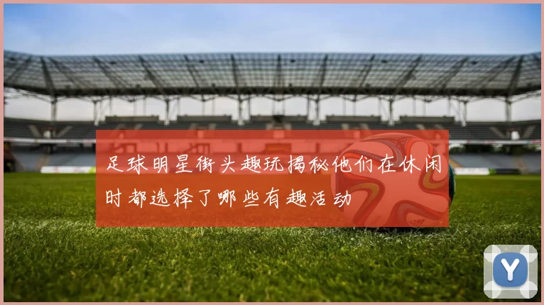 足球明星街头趣玩揭秘他们在休闲时都选择了哪些有趣活动