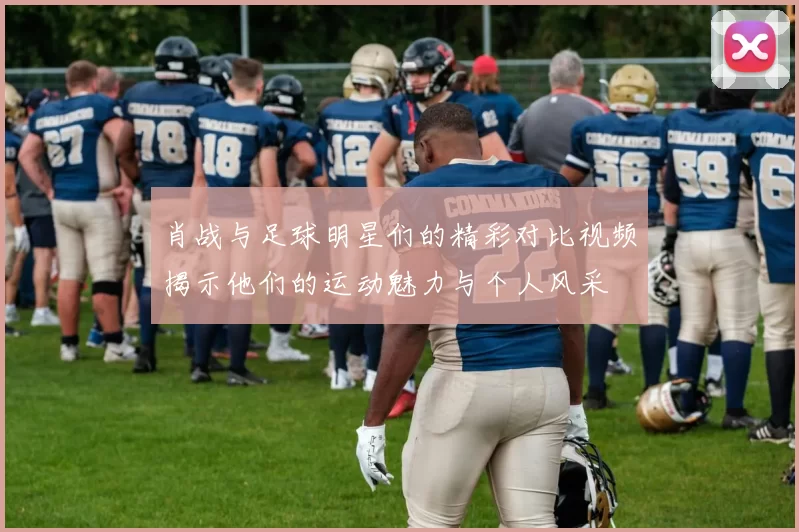 肖战与足球明星们的精彩对比视频揭示他们的运动魅力与个人风采