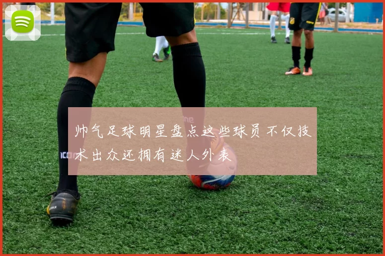 帅气足球明星盘点这些球员不仅技术出众还拥有迷人外表