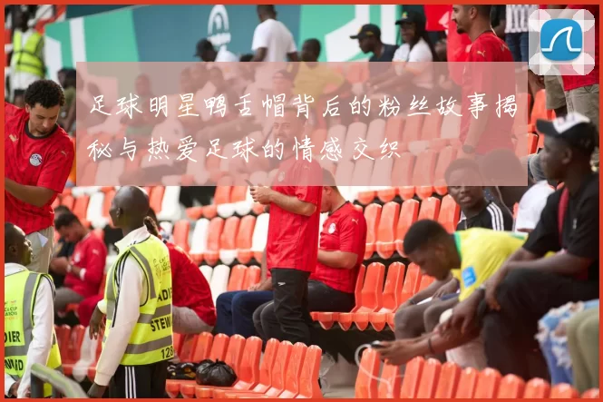 足球明星鸭舌帽背后的粉丝故事揭秘与热爱足球的情感交织