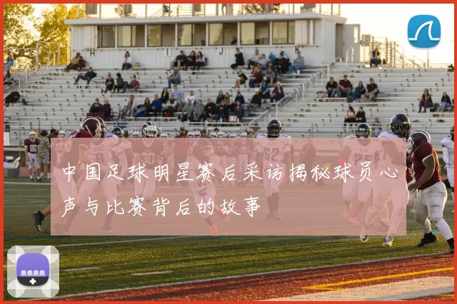 中国足球明星赛后采访揭秘球员心声与比赛背后的故事