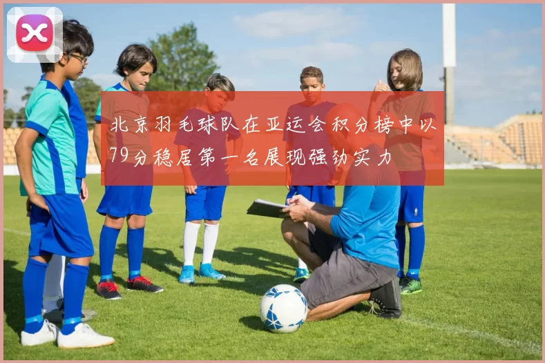 北京羽毛球队在亚运会积分榜中以79分稳居第一名展现强劲实力