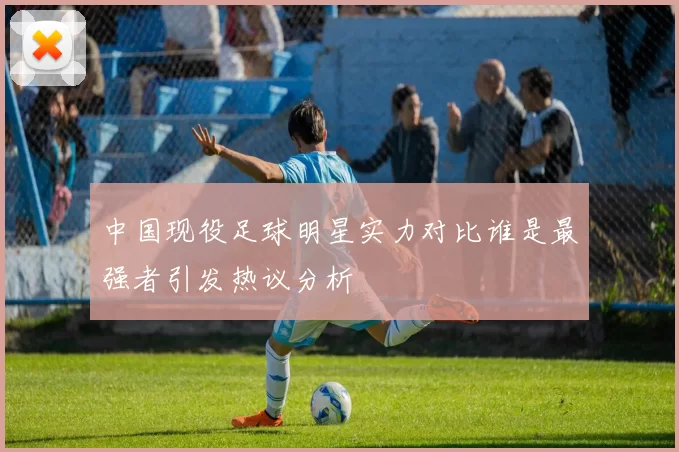 中国现役足球明星实力对比谁是最强者引发热议分析