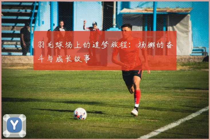 羽毛球场上的追梦旅程：杨娜的奋斗与成长故事
