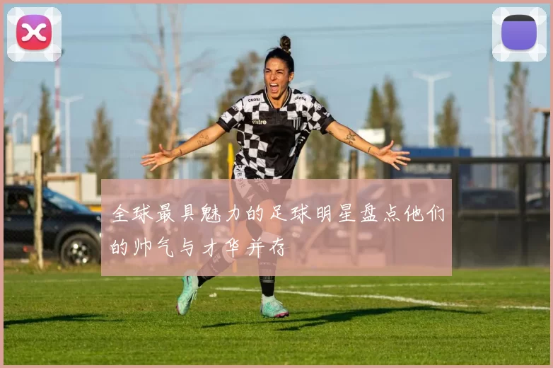 全球最具魅力的足球明星盘点他们的帅气与才华并存
