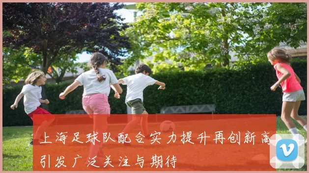 上海足球队配合实力提升再创新高引发广泛关注与期待