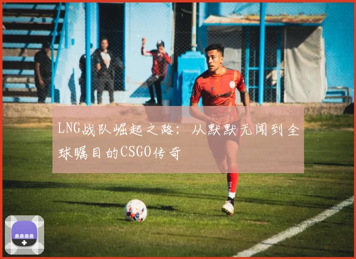 LNG战队崛起之路：从默默无闻到全球瞩目的CSGO传奇