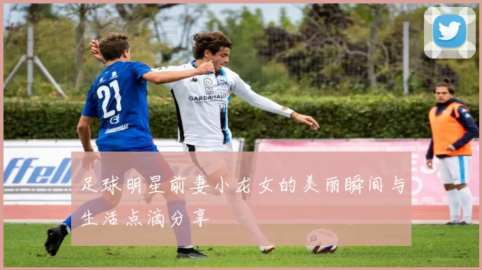 足球明星前妻小龙女的美丽瞬间与生活点滴分享