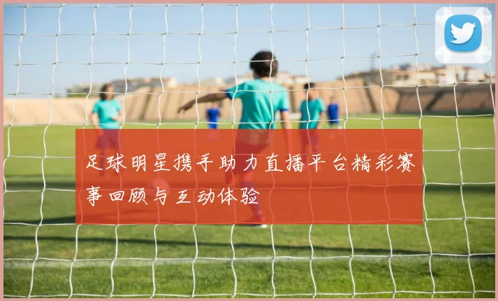 足球明星携手助力直播平台精彩赛事回顾与互动体验