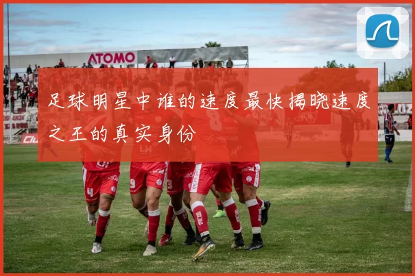 足球明星中谁的速度最快揭晓速度之王的真实身份