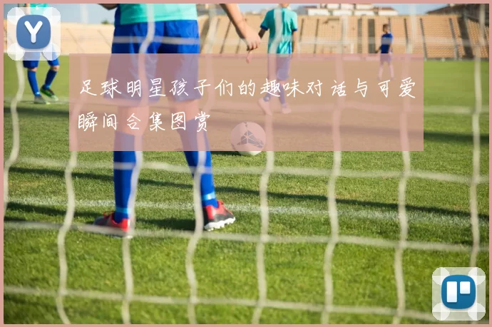 足球明星孩子们的趣味对话与可爱瞬间合集图赏