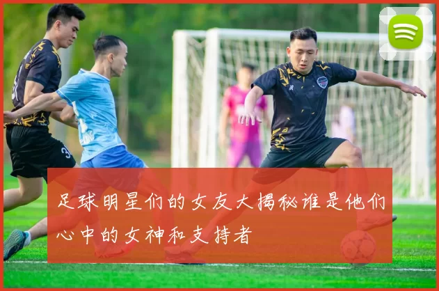 足球明星们的女友大揭秘谁是他们心中的女神和支持者