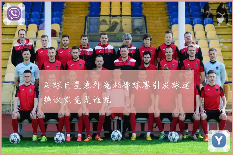 足球巨星意外亮相棒球赛引发球迷热议究竟是谁呢