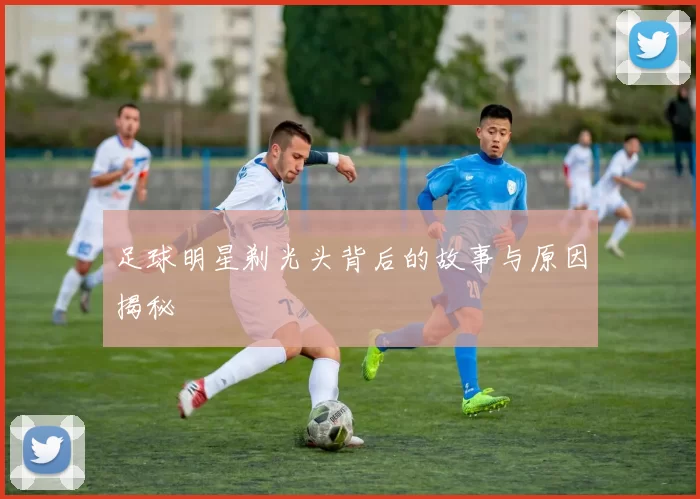 足球明星剃光头背后的故事与原因揭秘