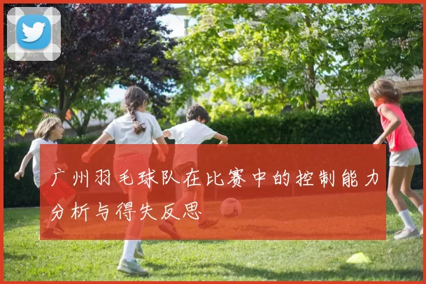 广州羽毛球队在比赛中的控制能力分析与得失反思
