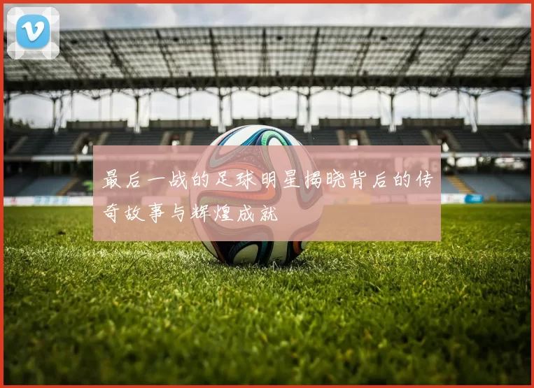 最后一战的足球明星揭晓背后的传奇故事与辉煌成就