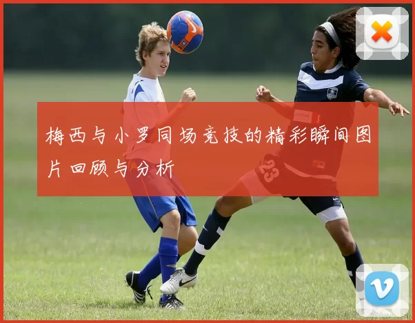 梅西与小罗同场竞技的精彩瞬间图片回顾与分析
