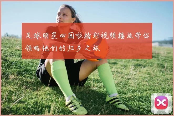 足球明星回国啦精彩视频播放带你领略他们的归乡之旅