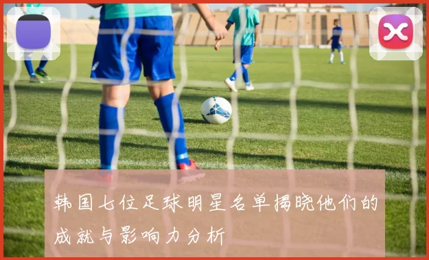 韩国七位足球明星名单揭晓他们的成就与影响力分析