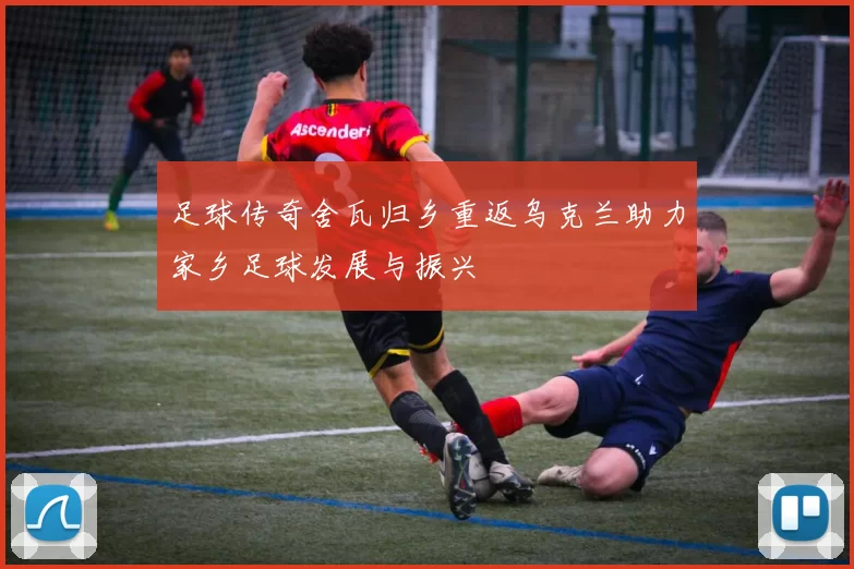 足球传奇舍瓦归乡重返乌克兰助力家乡足球发展与振兴