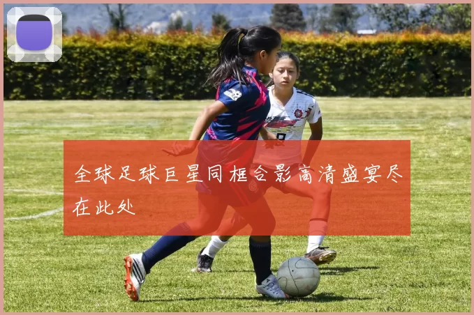 全球足球巨星同框合影高清盛宴尽在此处