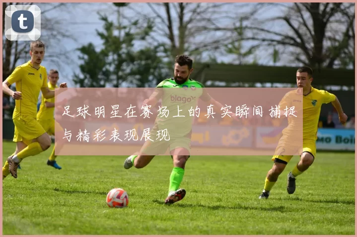 足球明星在赛场上的真实瞬间捕捉与精彩表现展现