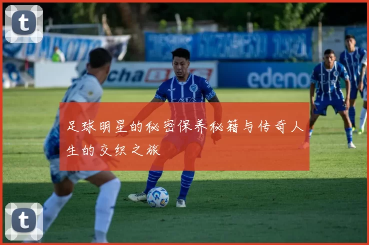 足球明星的秘密保养秘籍与传奇人生的交织之旅