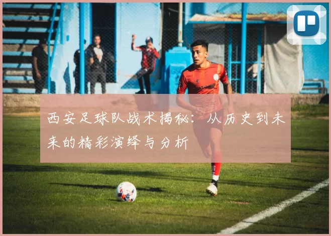 西安足球队战术揭秘：从历史到未来的精彩演绎与分析