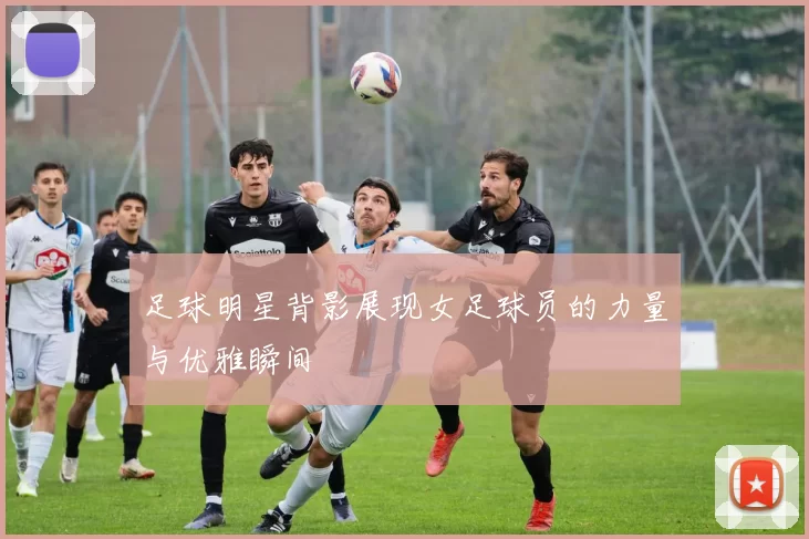 足球明星背影展现女足球员的力量与优雅瞬间