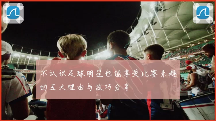 不认识足球明星也能享受比赛乐趣的五大理由与技巧分享