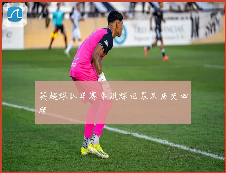 英超球队单赛季进球记录及历史回顾