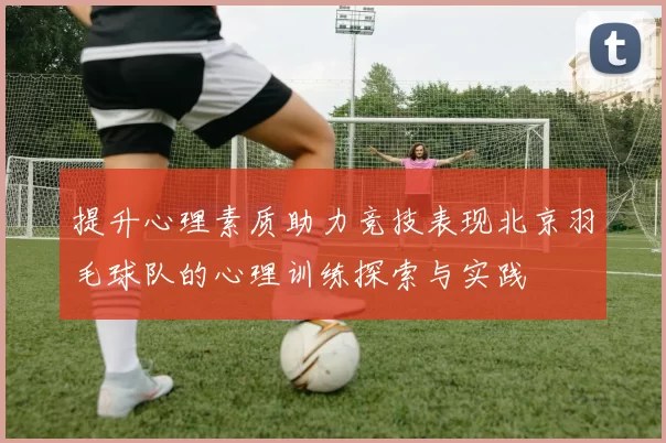 提升心理素质助力竞技表现北京羽毛球队的心理训练探索与实践