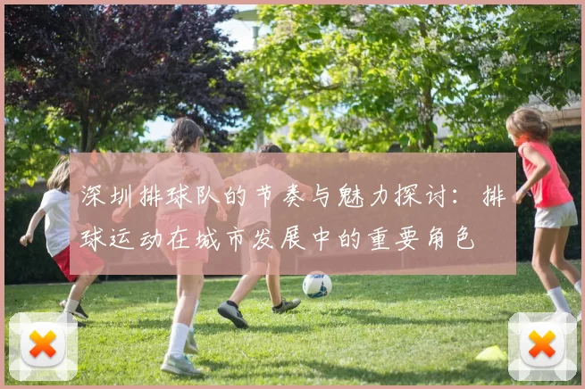 深圳排球队的节奏与魅力探讨：排球运动在城市发展中的重要角色