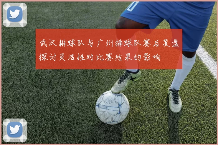 武汉排球队与广州排球队赛后复盘探讨灵活性对比赛结果的影响