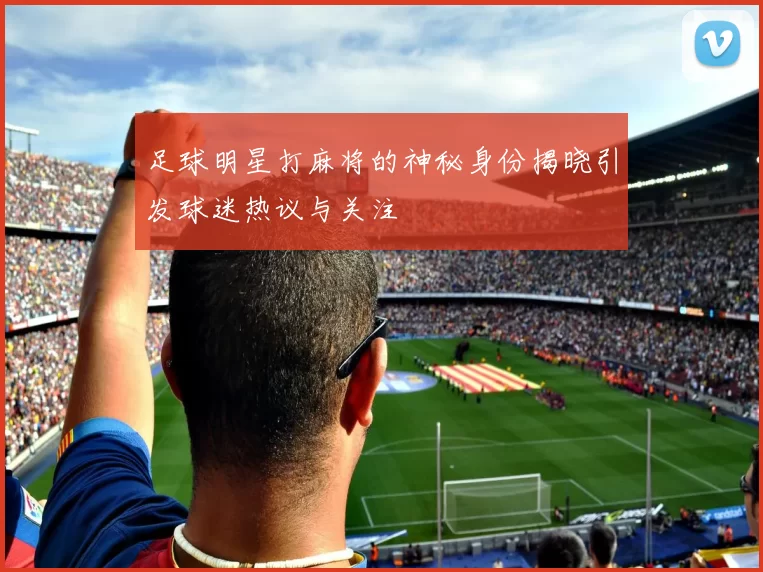 足球明星打麻将的神秘身份揭晓引发球迷热议与关注