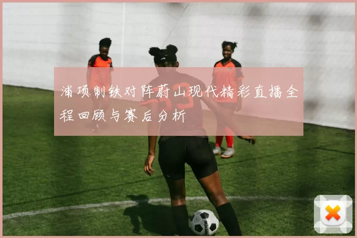 浦项制铁对阵蔚山现代精彩直播全程回顾与赛后分析