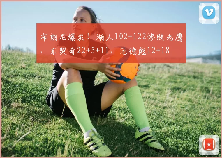 布朗尼爆发！湖人102-122惨败老鹰，东契奇22+5+11，范德彪12+18