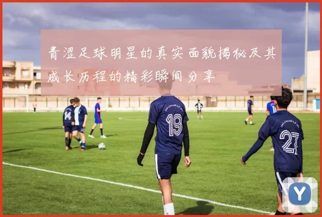 青涩足球明星的真实面貌揭秘及其成长历程的精彩瞬间分享