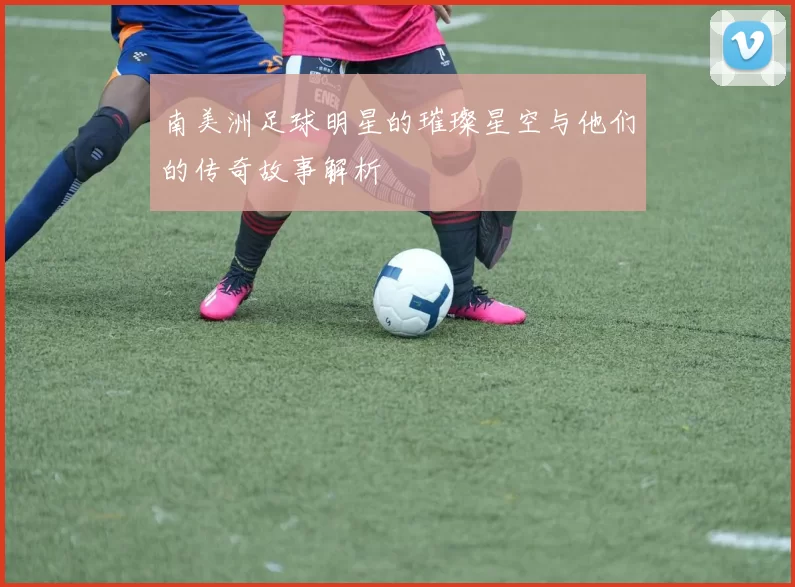 南美洲足球明星的璀璨星空与他们的传奇故事解析